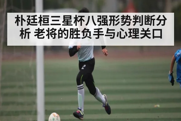 朴廷桓三星杯八强形势判断分析 老将的胜负手与心理关口